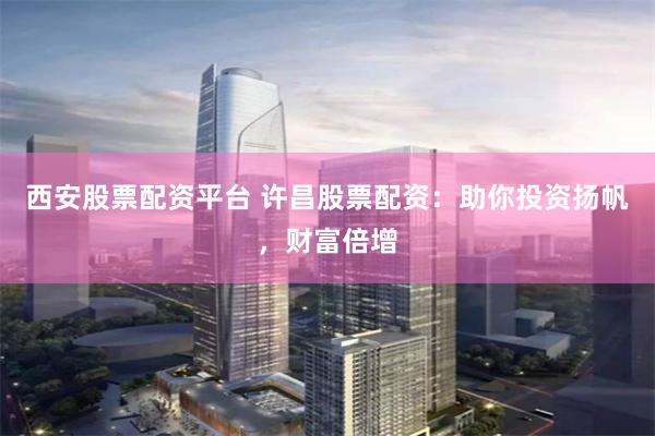西安股票配资平台 许昌股票配资：助你投资扬帆，财富倍增