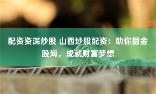配资资深炒股 山西炒股配资：助你掘金股海，成就财富梦想