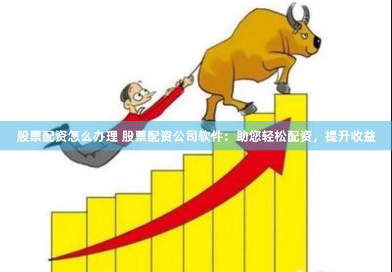 股票配资怎么办理 股票配资公司软件：助您轻松配资，提升收益