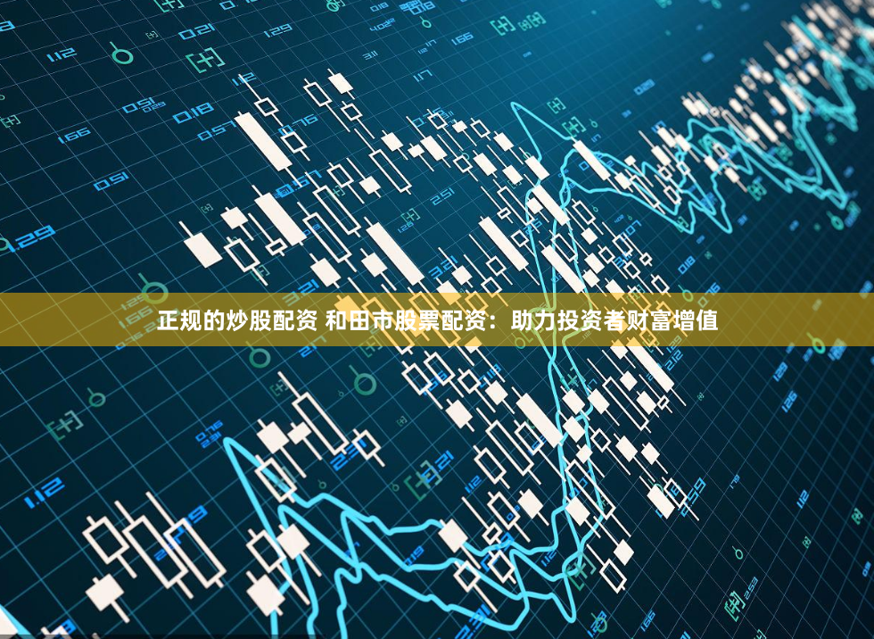 正规的炒股配资 和田市股票配资：助力投资者财富增值