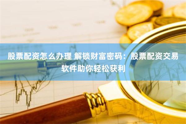 股票配资怎么办理 解锁财富密码：股票配资交易软件助你轻松获利
