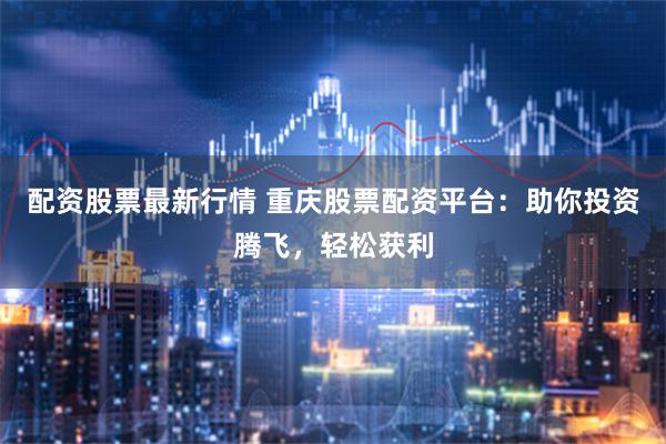 配资股票最新行情 重庆股票配资平台：助你投资腾飞，轻松获利