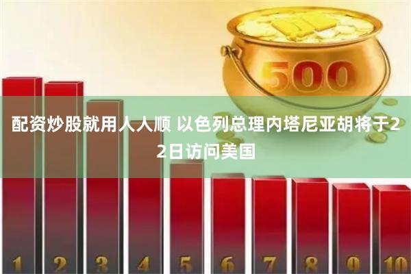 配资炒股就用人人顺 以色列总理内塔尼亚胡将于22日访问美国