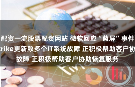 配资一流股票配资网站 微软回应“蓝屏”事件：CrowdStrike更新致多个IT系统故障 正积极帮助客户协助恢复服务