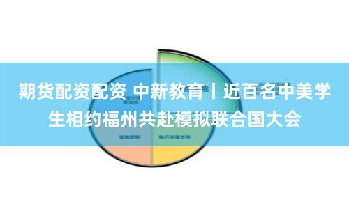 期货配资配资 中新教育丨近百名中美学生相约福州共赴模拟联合国大会