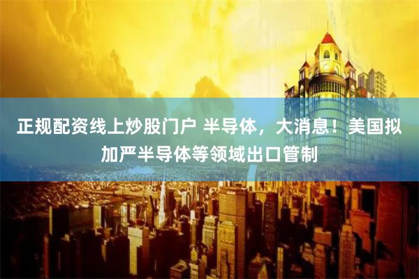 正规配资线上炒股门户 半导体，大消息！美国拟加严半导体等领域出口管制