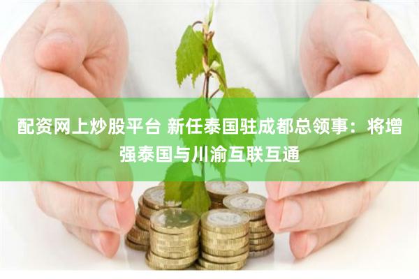 配资网上炒股平台 新任泰国驻成都总领事：将增强泰国与川渝互联互通
