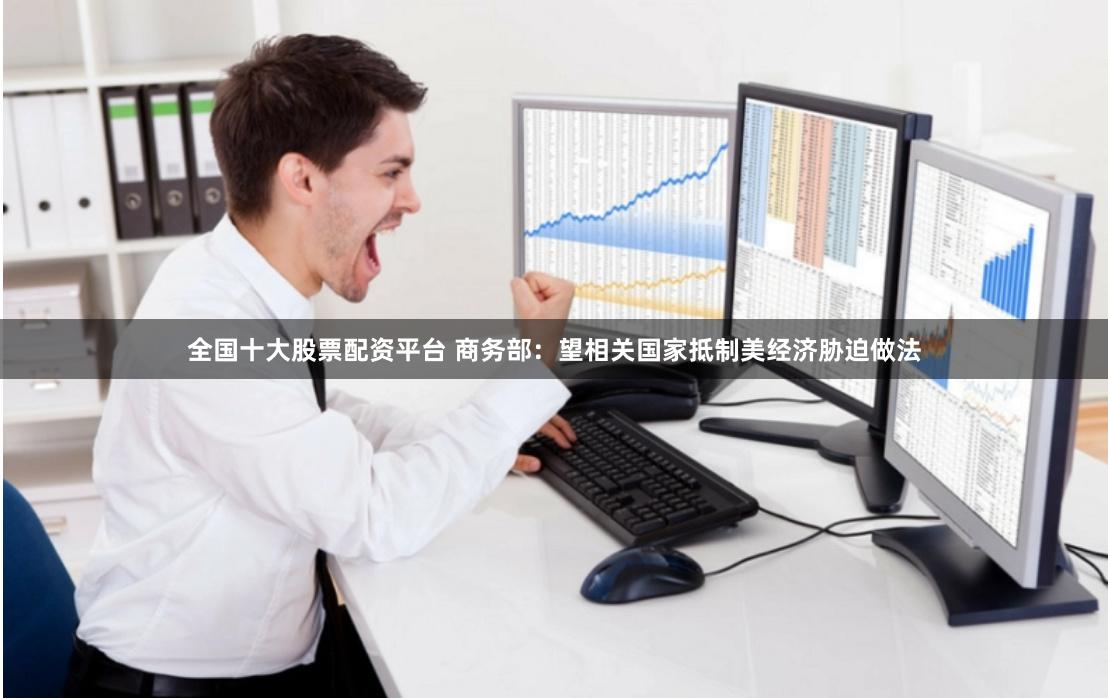 全国十大股票配资平台 商务部：望相关国家抵制美经济胁迫做法