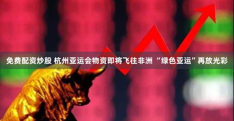 免费配资炒股 杭州亚运会物资即将飞往非洲 “绿色亚运”再放光彩
