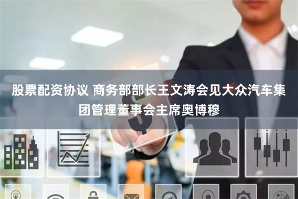 股票配资协议 商务部部长王文涛会见大众汽车集团管理董事会主席奥博穆