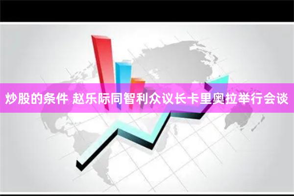 炒股的条件 赵乐际同智利众议长卡里奥拉举行会谈
