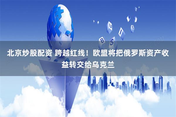 北京炒股配资 跨越红线！欧盟将把俄罗斯资产收益转交给乌克兰