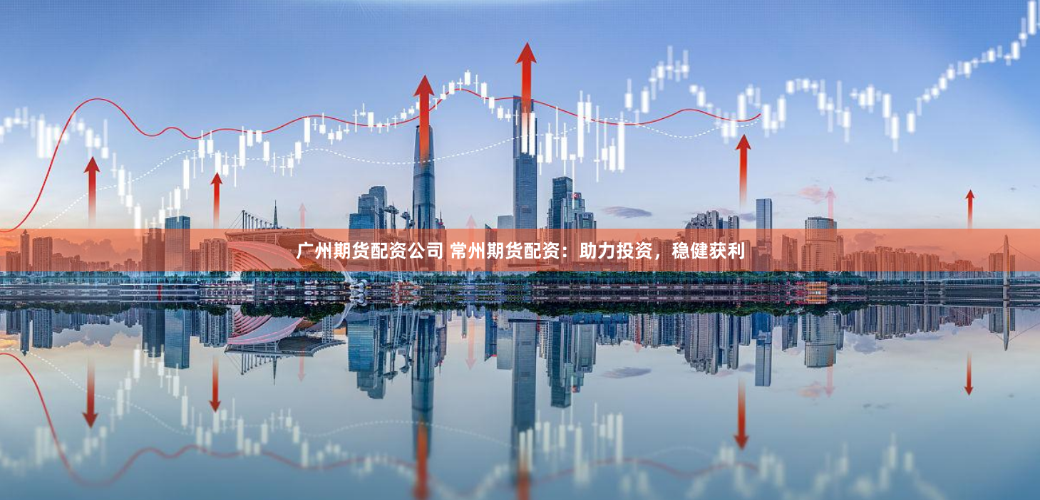 广州期货配资公司 常州期货配资：助力投资，稳健获利