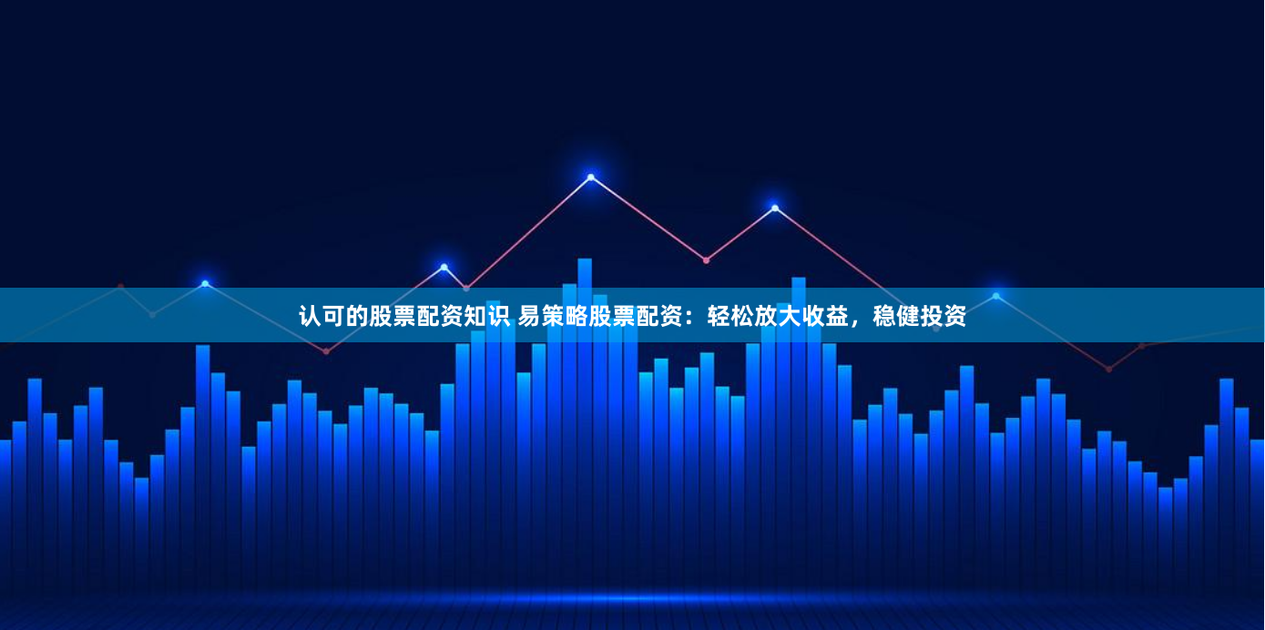 认可的股票配资知识 易策略股票配资：轻松放大收益，稳健投资
