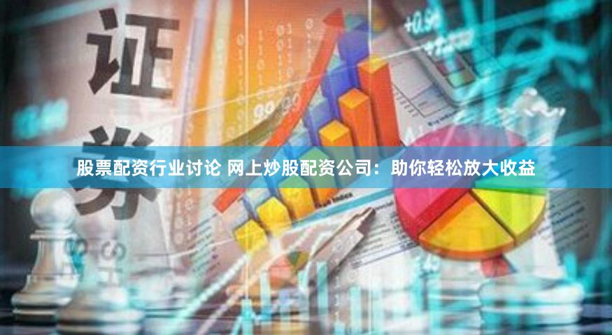 股票配资行业讨论 网上炒股配资公司：助你轻松放大收益