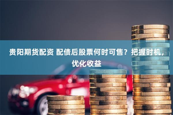 贵阳期货配资 配债后股票何时可售？把握时机，优化收益