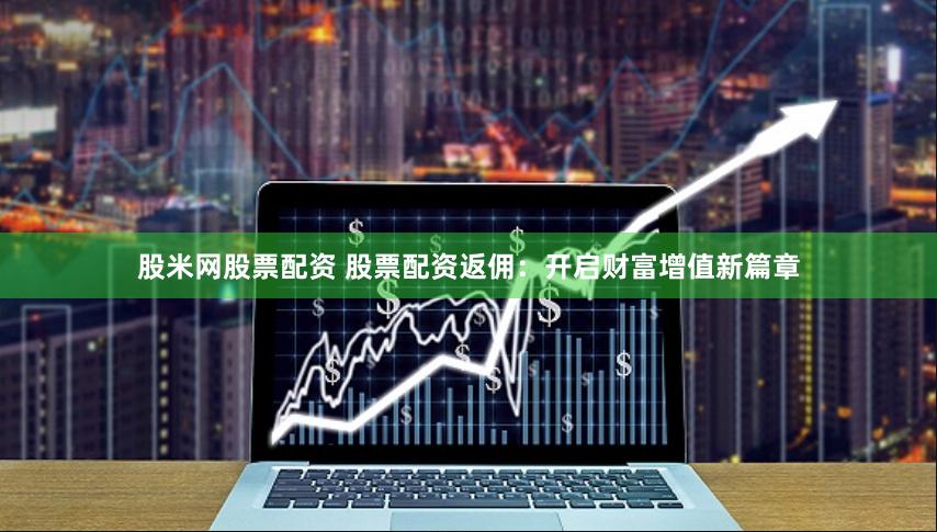 股米网股票配资 股票配资返佣：开启财富增值新篇章