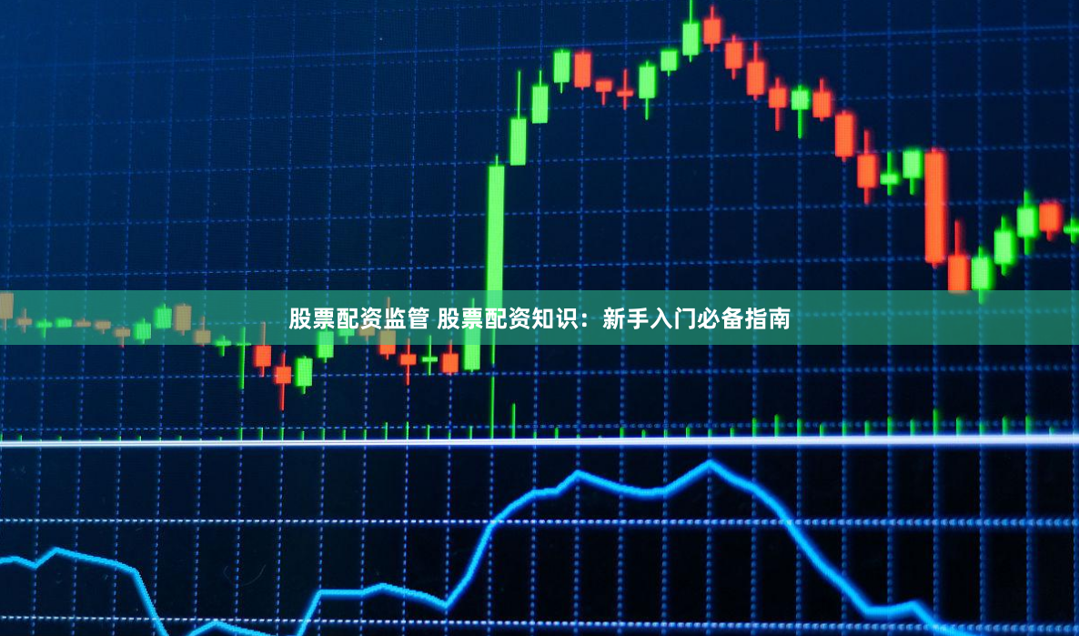 股票配资监管 股票配资知识：新手入门必备指南