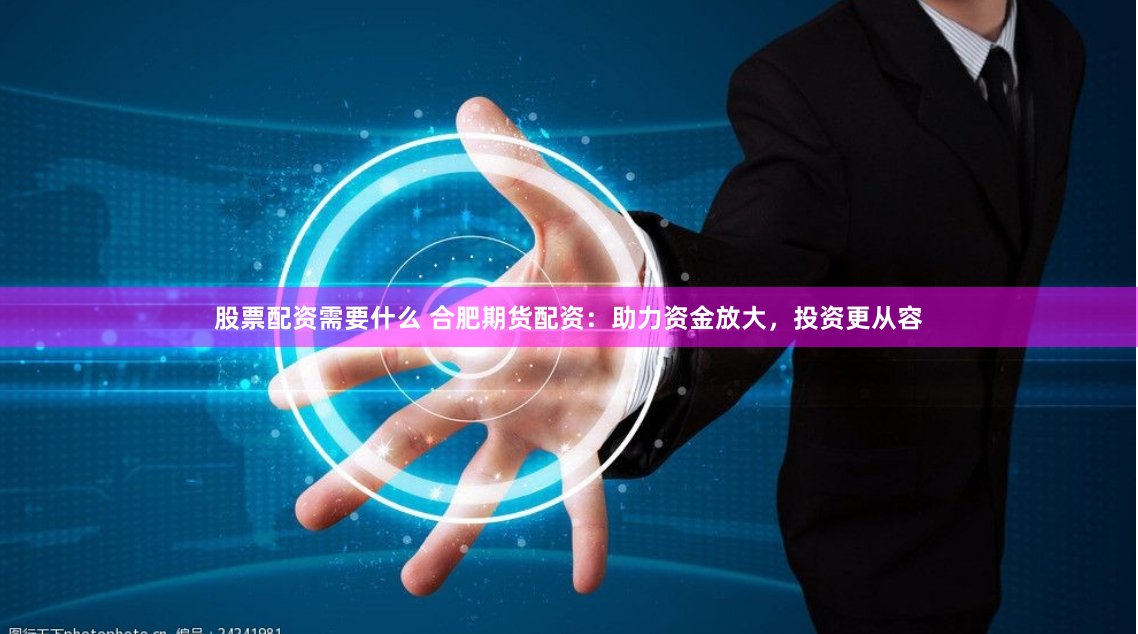 股票配资需要什么 合肥期货配资：助力资金放大，投资更从容