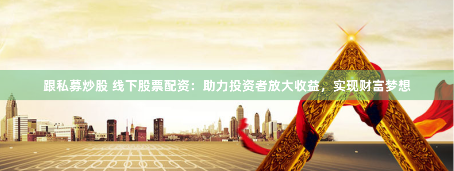 跟私募炒股 线下股票配资：助力投资者放大收益，实现财富梦想