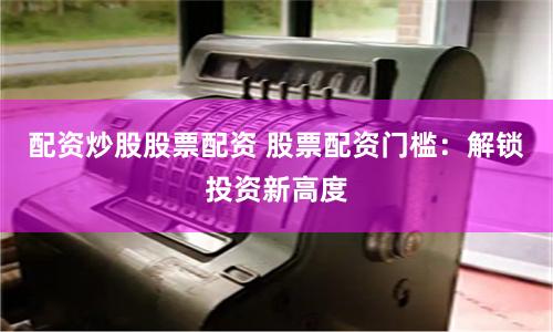 配资炒股股票配资 股票配资门槛：解锁投资新高度