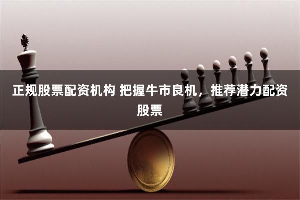 正规股票配资机构 把握牛市良机，推荐潜力配资股票