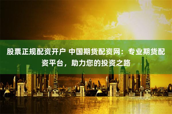 股票正规配资开户 中国期货配资网：专业期货配资平台，助力您的投资之路