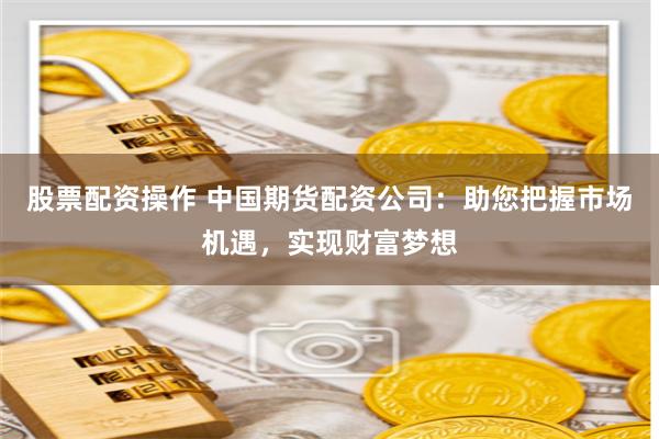 股票配资操作 中国期货配资公司：助您把握市场机遇，实现财富梦想