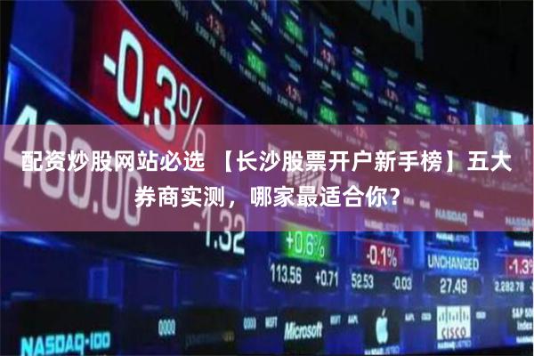 配资炒股网站必选 【长沙股票开户新手榜】五大券商实测，哪家最适合你？