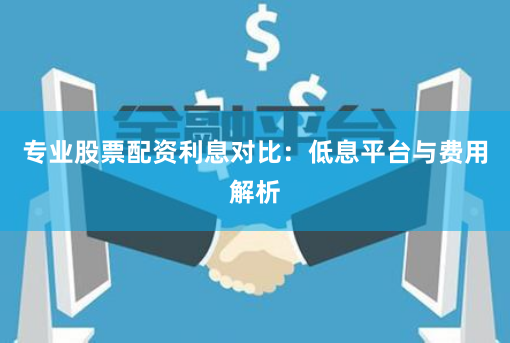 专业股票配资利息对比：低息平台与费用解析
