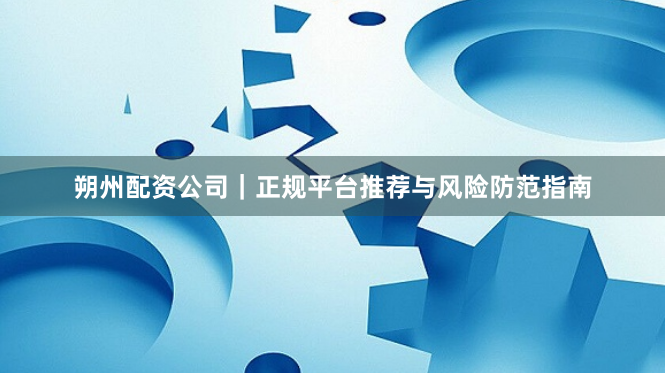 朔州配资公司｜正规平台推荐与风险防范指南