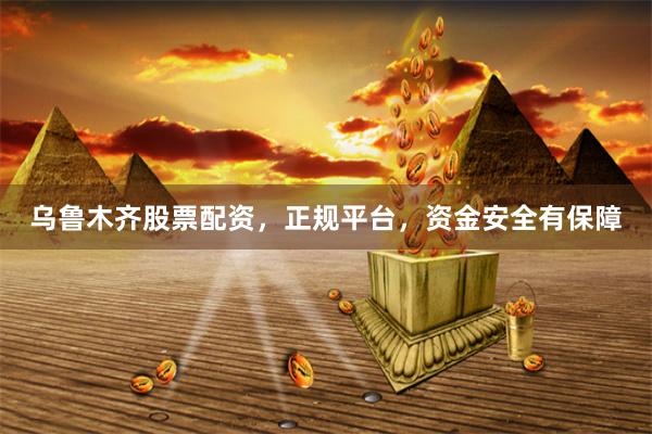 乌鲁木齐股票配资，正规平台，资金安全有保障