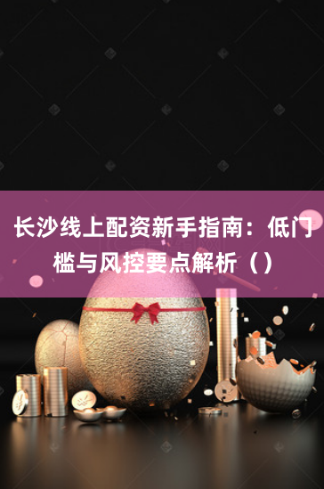 长沙线上配资新手指南：低门槛与风控要点解析（）